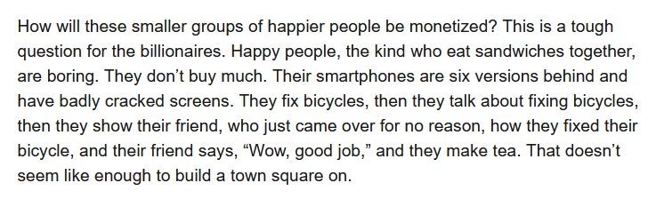 How will these smaller groups of happier people be monetized? This is a tough question for the billionaires. Happy people, the kind who eat sandwiches together, are boring. They don’t buy much. Their smartphones are six versions behind and have badly cracked screens. They fix bicycles, then they talk about fixing bicycles, then they show their friend, who just came over for no reason, how they fixed their bicycle, and their friend says, “Wow, good job,” and they make tea. That doesn’t seem like enough to build a town square on.